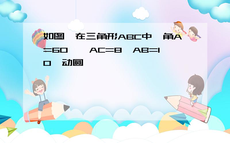 如图,在三角形ABC中,角A=60°,AC=8,AB=10,动圆