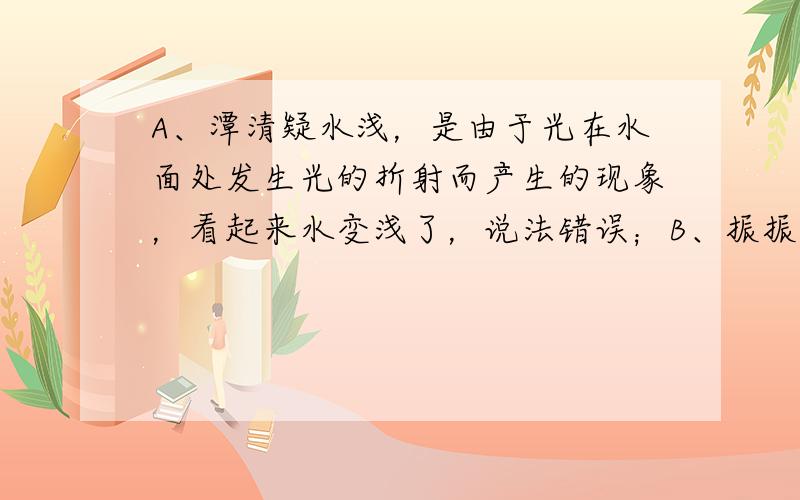 A、潭清疑水浅，是由于光在水面处发生光的折射而产生的现象，看起来水变浅了，说法错误；B、振振有词说明物体振动才