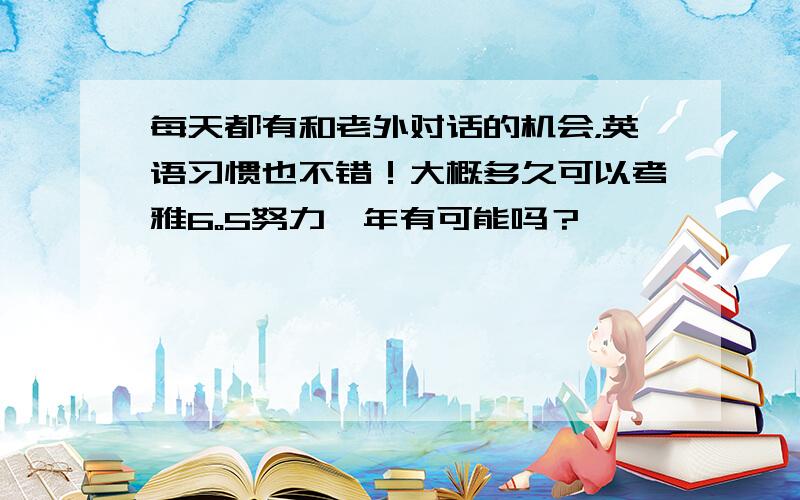 每天都有和老外对话的机会，英语习惯也不错！大概多久可以考雅6。5努力一年有可能吗？