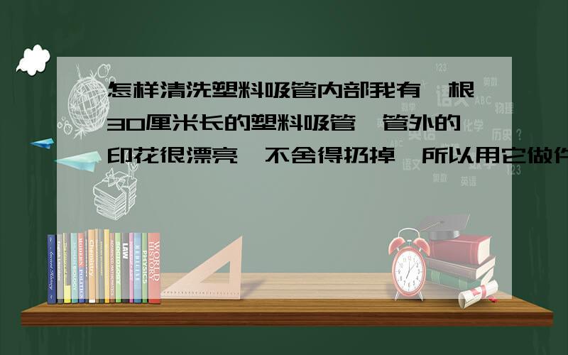 怎样清洗塑料吸管内部我有一根30厘米长的塑料吸管,管外的印花很漂亮,不舍得扔掉,所以用它做件小饰品,可里面太脏拉,怎么才