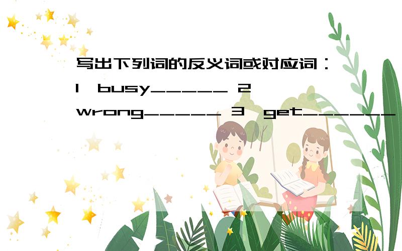 写出下列词的反义词或对应词：1、busy_____ 2、wrong_____ 3、get______ 4、early__