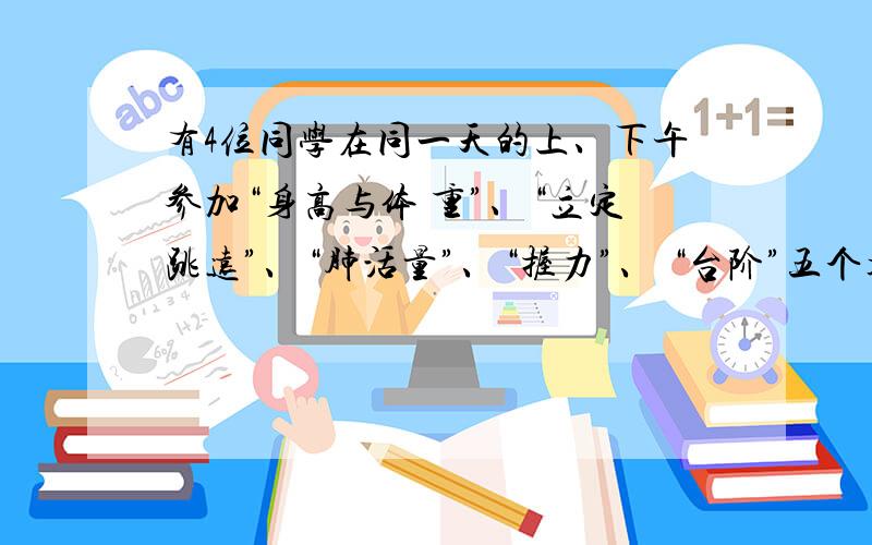 有4位同学在同一天的上、下午参加“身高与体 重”、“立定跳远”、“肺活量”、“握力”、 “台阶”五个项目的测试,每位同学