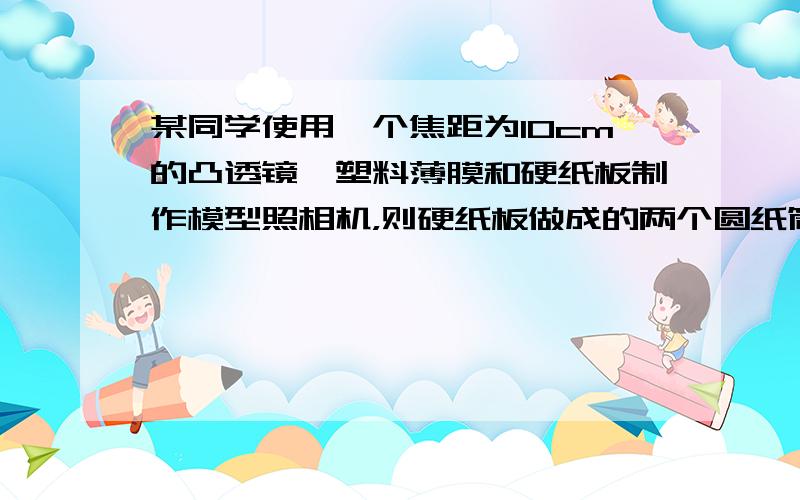 某同学使用一个焦距为10cm的凸透镜、塑料薄膜和硬纸板制作模型照相机，则硬纸板做成的两个圆纸筒的长度之和应大于_____