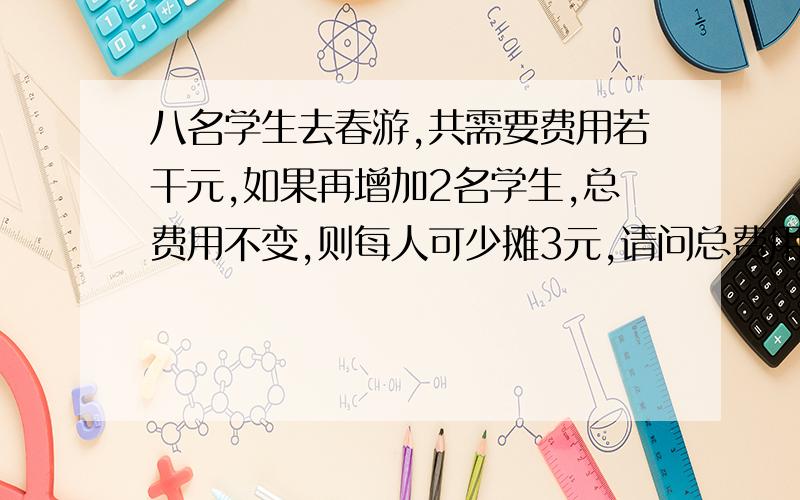 八名学生去春游,共需要费用若干元,如果再增加2名学生,总费用不变,则每人可少摊3元,请问总费用是多少?请列出方程并求解.