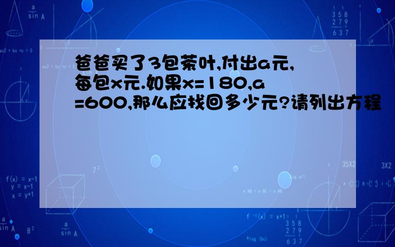 爸爸买了3包茶叶,付出a元,每包x元.如果x=180,a=600,那么应找回多少元?请列出方程