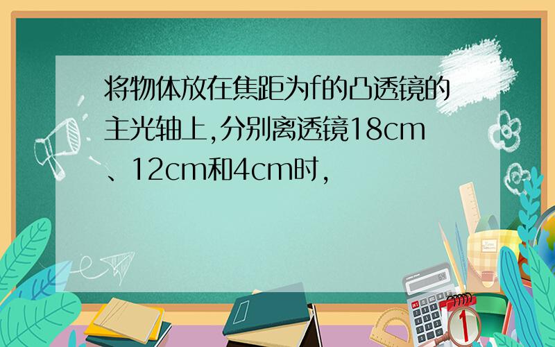 将物体放在焦距为f的凸透镜的主光轴上,分别离透镜18cm、12cm和4cm时,