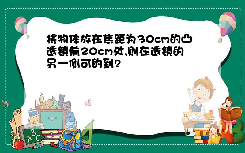 将物体放在焦距为30cm的凸透镜前20cm处,则在透镜的另一侧可的到?