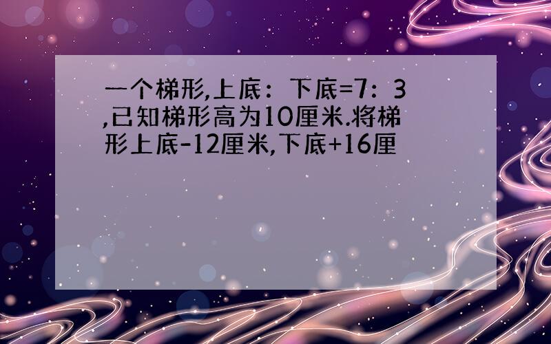 一个梯形,上底：下底=7：3,已知梯形高为10厘米.将梯形上底-12厘米,下底+16厘