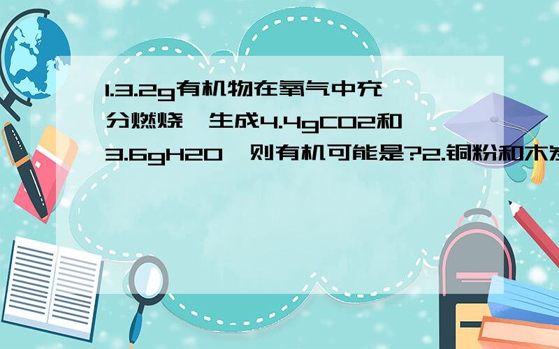 1.3.2g有机物在氧气中充分燃烧,生成4.4gCO2和3.6gH2O,则有机可能是?2.铜粉和木炭粉的混合物在空气中充