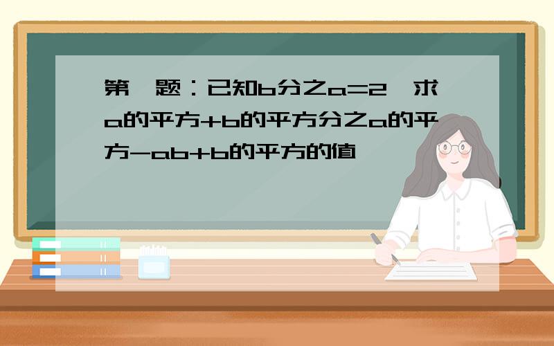 第一题：已知b分之a=2,求a的平方+b的平方分之a的平方-ab+b的平方的值