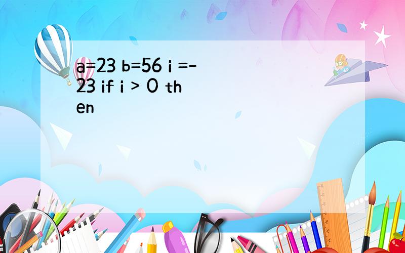 a=23 b=56 i =-23 if i > 0 then