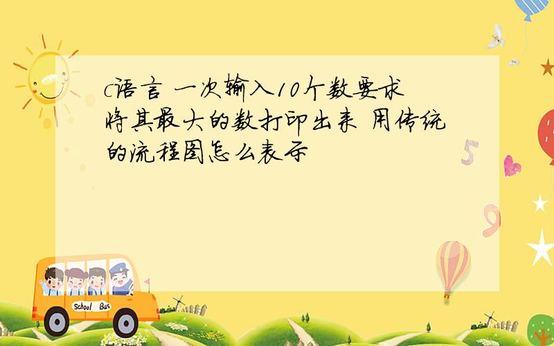 c语言 一次输入10个数要求将其最大的数打印出来 用传统的流程图怎么表示