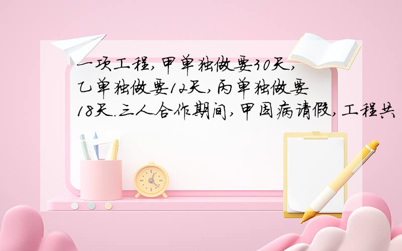 一项工程,甲单独做要30天,乙单独做要12天,丙单独做要18天.三人合作期间,甲因病请假,工程共