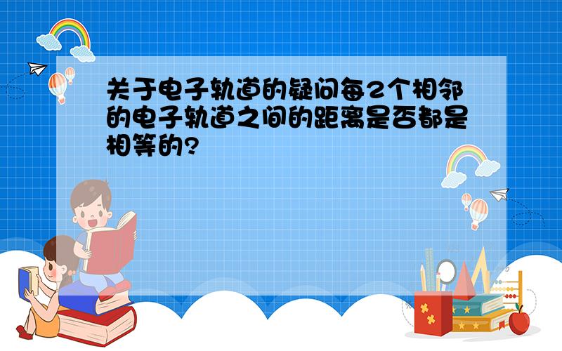 关于电子轨道的疑问每2个相邻的电子轨道之间的距离是否都是相等的?