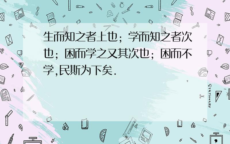 生而知之者上也；学而知之者次也；困而学之又其次也；困而不学,民斯为下矣.