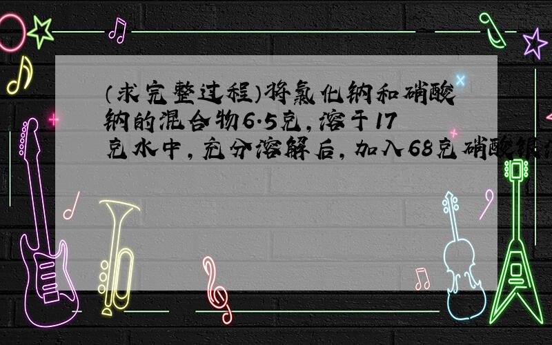 （求完整过程）将氯化钠和硝酸钠的混合物6.5克,溶于17克水中,充分溶解后,加入68克硝酸银溶液,恰好完全反应,生成14