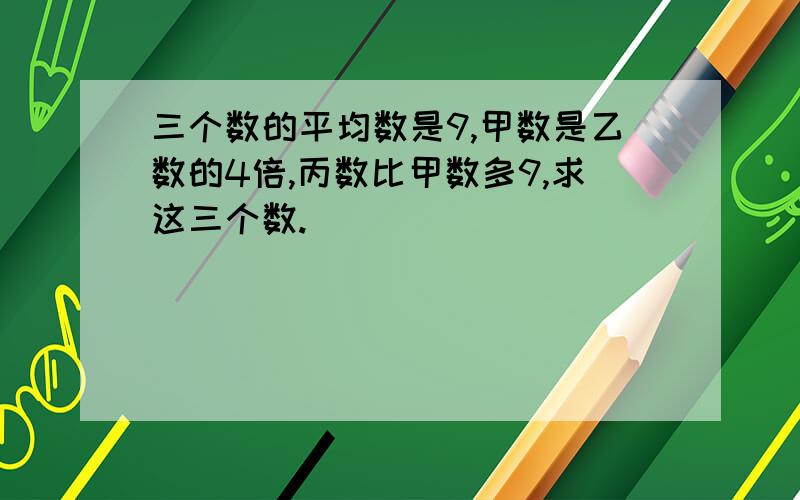 三个数的平均数是9,甲数是乙数的4倍,丙数比甲数多9,求这三个数.