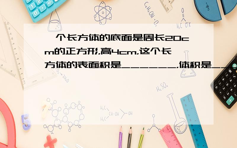 一个长方体的底面是周长20cm的正方形，高4cm，这个长方体的表面积是______，体积是______．