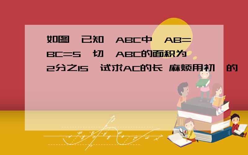 如图,已知△ABC中,AB=BC=5,切△ABC的面积为2分之15,试求AC的长 麻烦用初一的