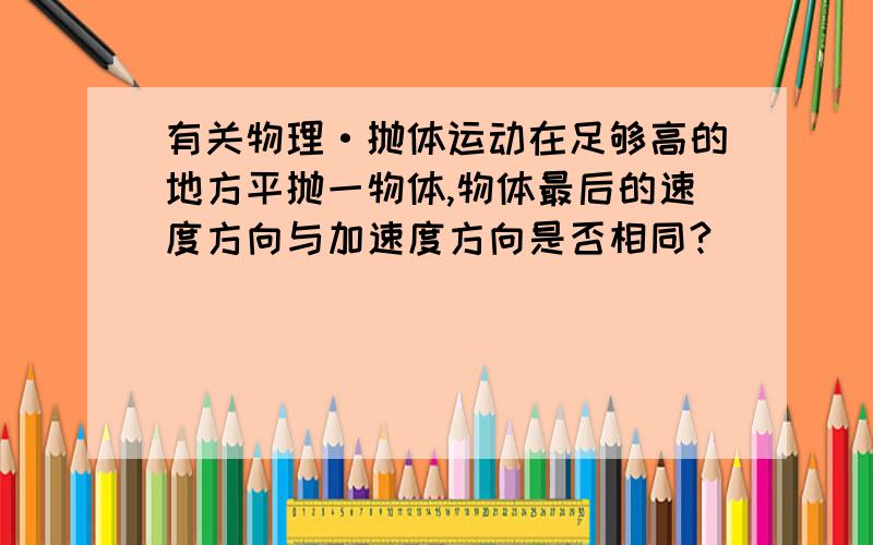 有关物理·抛体运动在足够高的地方平抛一物体,物体最后的速度方向与加速度方向是否相同?