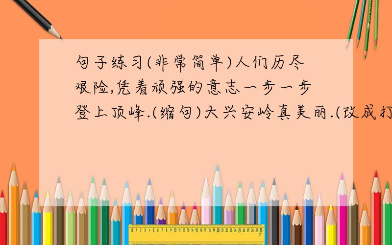 句子练习(非常简单)人们历尽艰险,凭着顽强的意志一步一步登上顶峰.(缩句)大兴安岭真美丽.(改成打比方的句子)