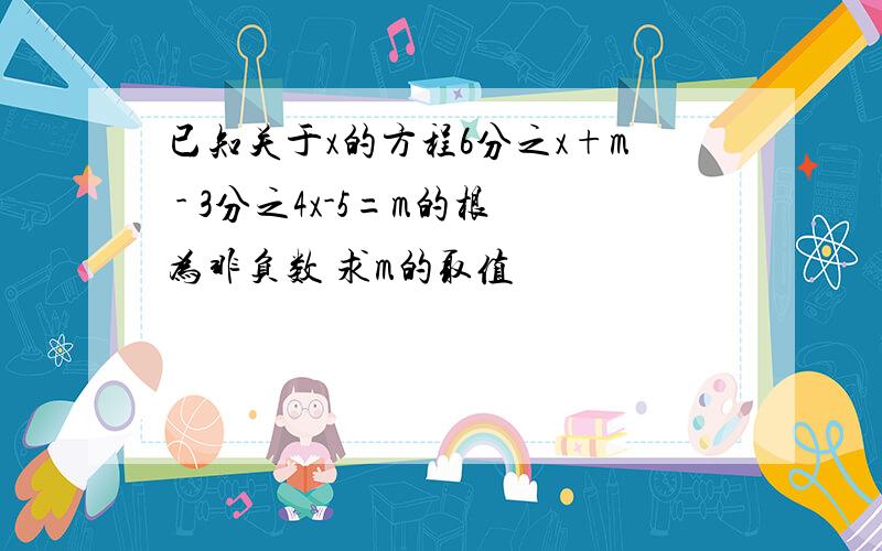 已知关于x的方程6分之x+m - 3分之4x-5=m的根为非负数 求m的取值