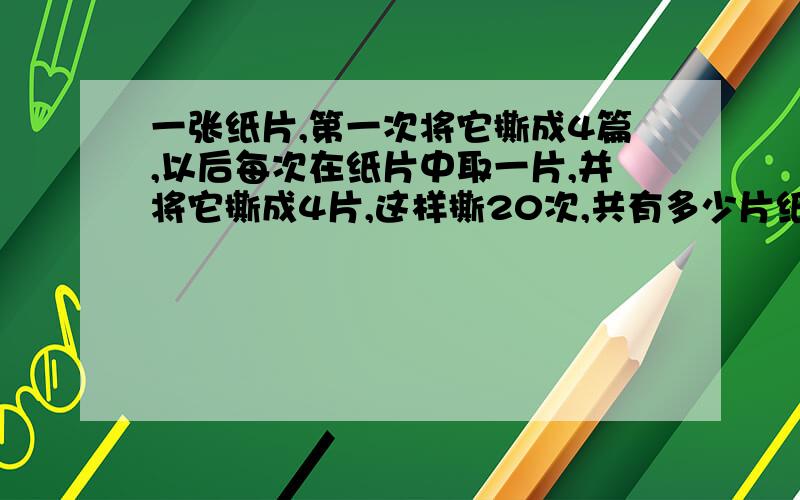 一张纸片,第一次将它撕成4篇,以后每次在纸片中取一片,并将它撕成4片,这样撕20次,共有多少片纸%