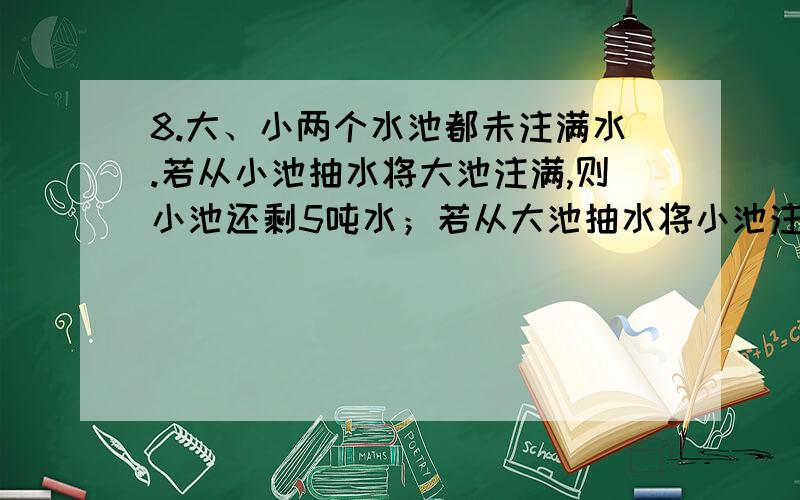 8.大、小两个水池都未注满水.若从小池抽水将大池注满,则小池还剩5吨水；若从大池抽水将小池注满