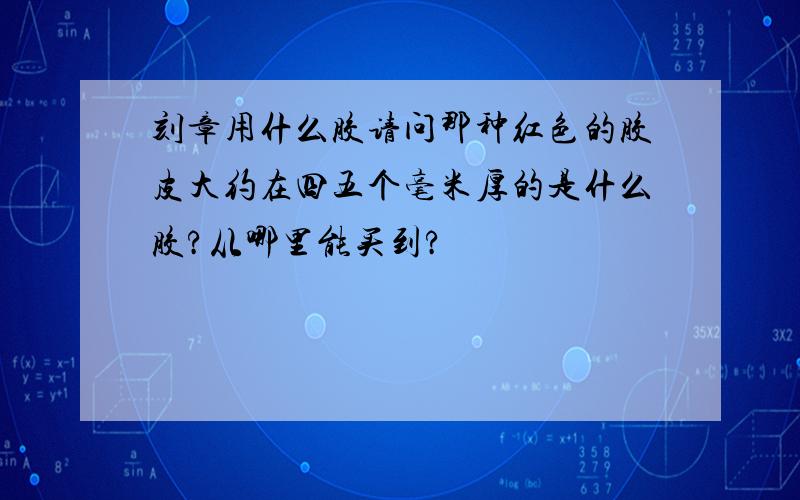 刻章用什么胶请问那种红色的胶皮大约在四五个毫米厚的是什么胶?从哪里能买到?