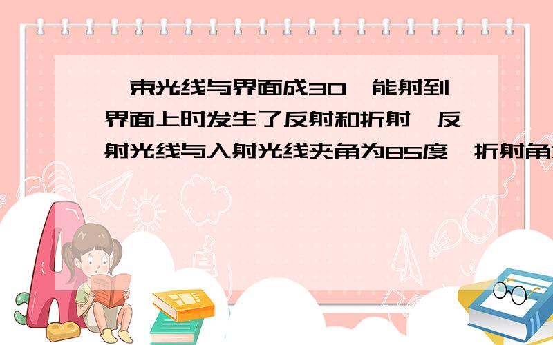 一束光线与界面成30°能射到界面上时发生了反射和折射,反射光线与入射光线夹角为85度,折射角为多少度