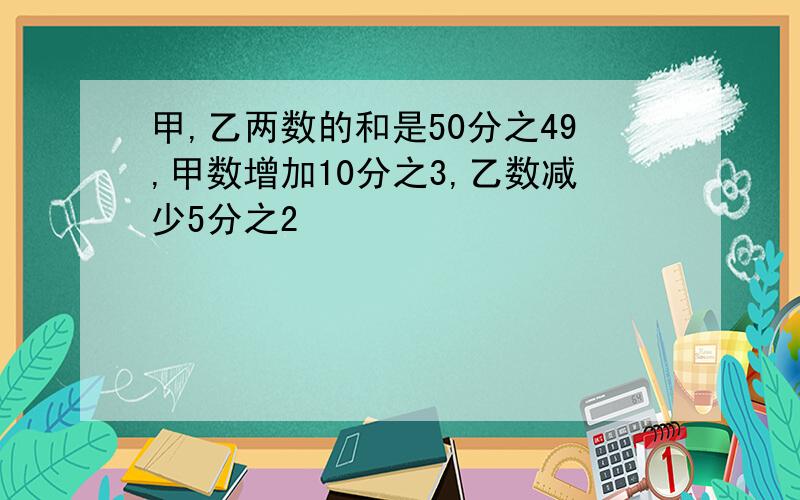 甲,乙两数的和是50分之49,甲数增加10分之3,乙数减少5分之2