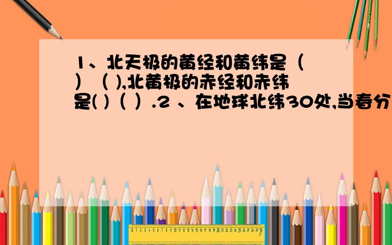 1、北天极的黄经和黄纬是（ ）（ ),北黄极的赤经和赤纬是( )（ ）.2 、在地球北纬30处,当春分点位于西