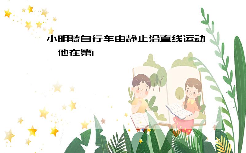 小明骑自行车由静止沿直线运动,他在第1