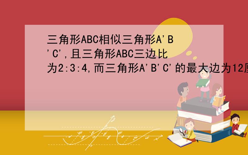 三角形ABC相似三角形A'B'C',且三角形ABC三边比为2:3:4,而三角形A'B'C'的最大边为12厘米.