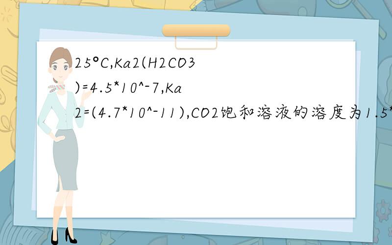 25°C,Ka2(H2CO3)=4.5*10^-7,Ka2=(4.7*10^-11),CO2饱和溶液的溶度为1.5*10