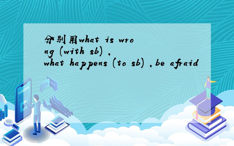 分别用what is wrong (with sb) ,what happens (to sb) ,be afraid