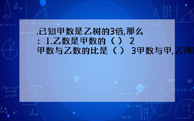 .已知甲数是乙树的3倍,那么：1.乙数是甲数的（ ） 2甲数与乙数的比是（ ） 3甲数与甲,乙两数和的比（ ）