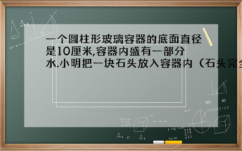 一个圆柱形玻璃容器的底面直径是10厘米,容器内盛有一部分水.小明把一块石头放入容器内（石头完全浸没在水中）水面上升了3厘