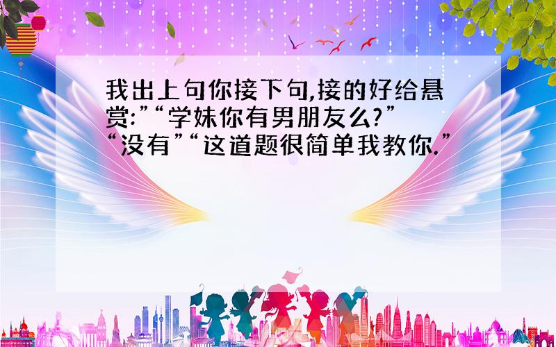 我出上句你接下句,接的好给悬赏:”“学妹你有男朋友么?”“没有”“这道题很简单我教你.”