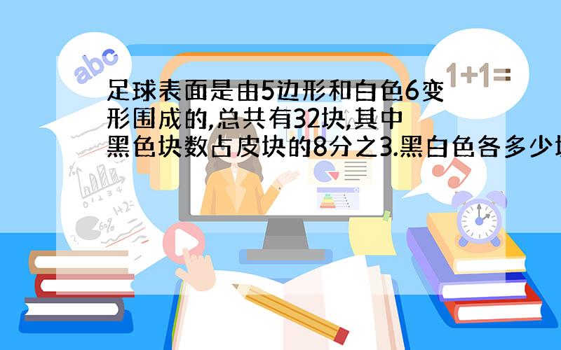 足球表面是由5边形和白色6变形围成的,总共有32块,其中黑色块数占皮块的8分之3.黑白色各多少块