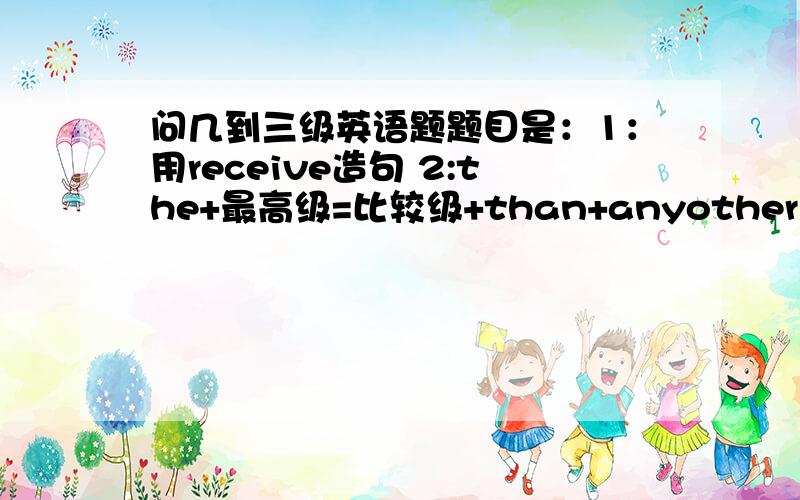 问几到三级英语题题目是：1：用receive造句 2:the+最高级=比较级+than+anyother 3:用evry