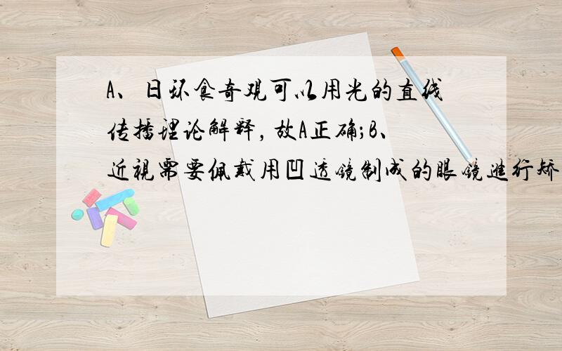 A、日环食奇观可以用光的直线传播理论解释，故A正确；B、近视需要佩戴用凹透镜制成的眼镜进行矫正，故B不正确；