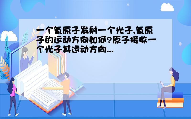 一个氢原子发射一个光子,氢原子的运动方向如何?原子接收一个光子其运动方向...