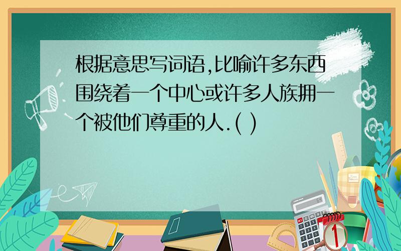 根据意思写词语,比喻许多东西围绕着一个中心或许多人族拥一个被他们尊重的人.( )