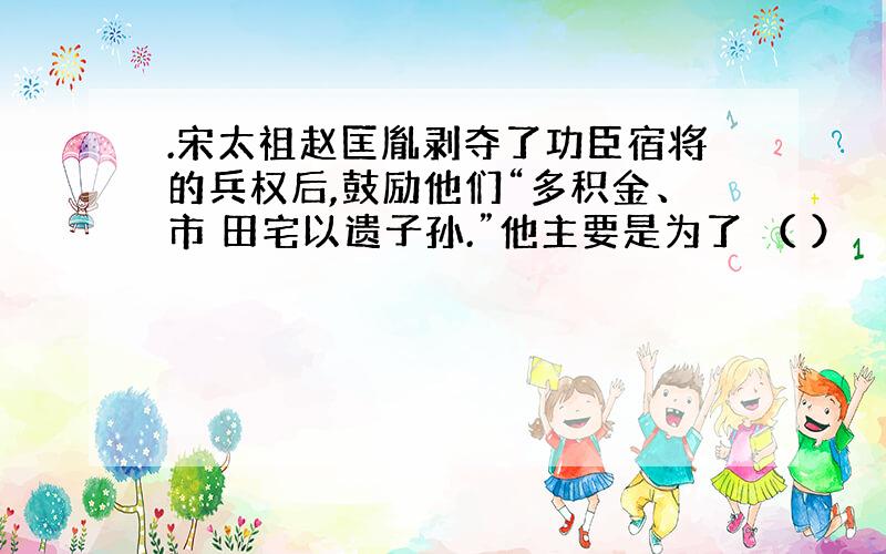 .宋太祖赵匡胤剥夺了功臣宿将的兵权后,鼓励他们“多积金、市 田宅以遗子孙.”他主要是为了 （ ）