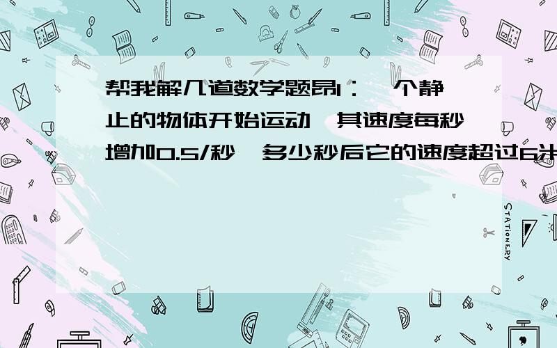 帮我解几道数学题昂1：一个静止的物体开始运动,其速度每秒增加0.5/秒,多少秒后它的速度超过6米/秒?多少秒之内它的速度