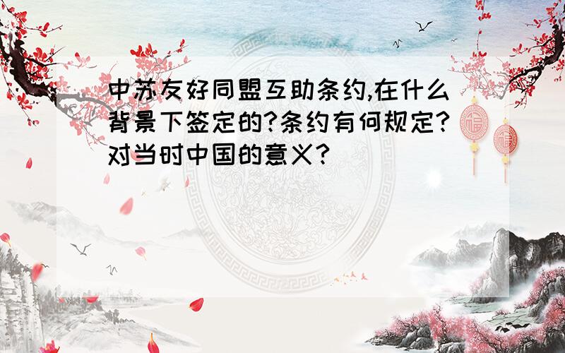 中苏友好同盟互助条约,在什么背景下签定的?条约有何规定?对当时中国的意义?