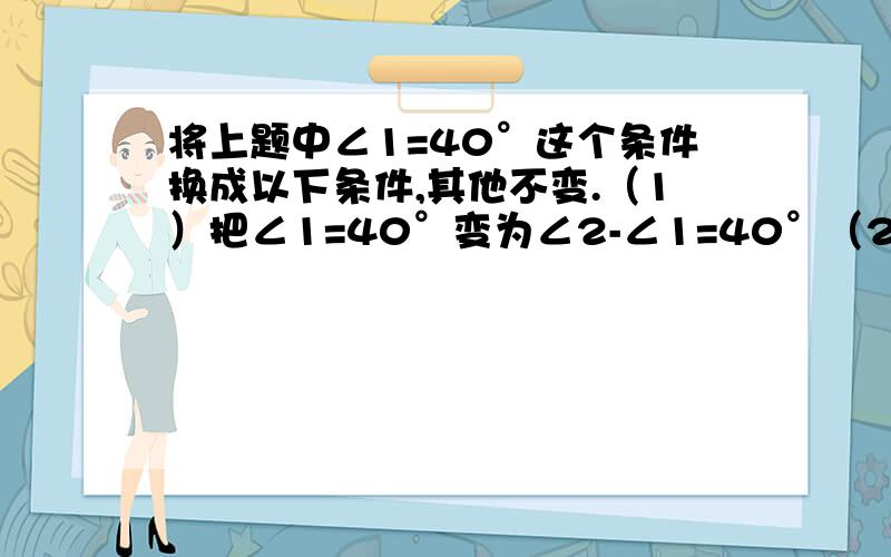 将上题中∠1=40°这个条件换成以下条件,其他不变.（1）把∠1=40°变为∠2-∠1=40°（2）把∠1=40°变为