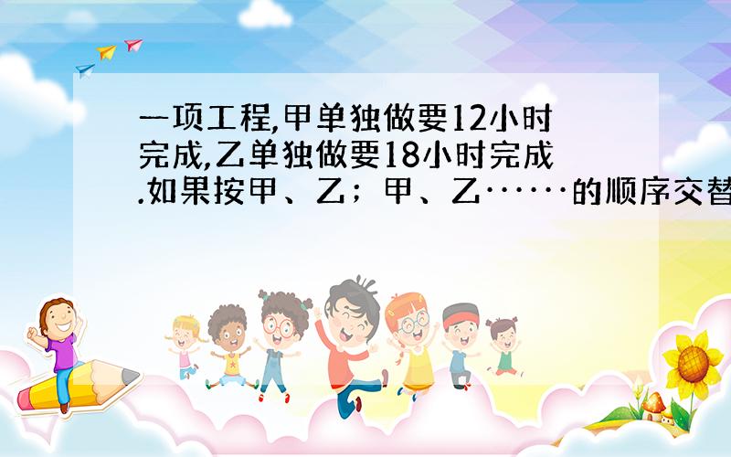 一项工程,甲单独做要12小时完成,乙单独做要18小时完成.如果按甲、乙；甲、乙······的顺序交替工作,每次1小时,需