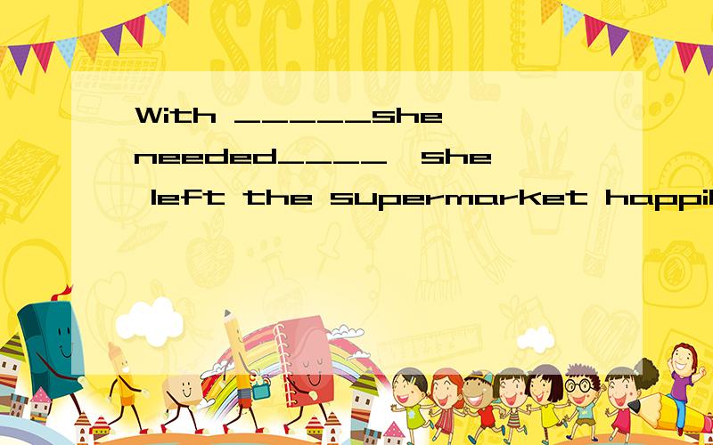 With _____she needed____,she left the supermarket happily.